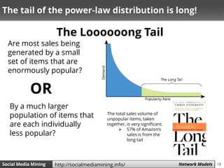 18Social Media Mining Measures and Metrics 18Social Media Mining Network Modelshttp://socialmediamining.info/
The Loooooong Tail
The total sales volume of
unpopular items, taken
together, is very significant.
 57% of Amazon’s
sales is from the
long tail
The tail of the power-law distribution is long!
Are most sales being
generated by a small
set of items that are
enormously popular?
By a much larger
population of items that
are each individually
less popular?
OR
 