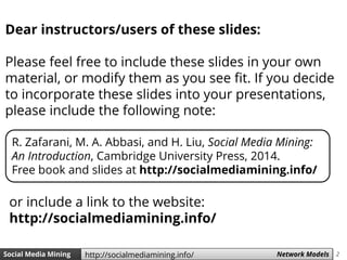 2Social Media Mining Measures and Metrics 2Social Media Mining Network Modelshttp://socialmediamining.info/
Dear instructors/users of these slides:
Please feel free to include these slides in your own
material, or modify them as you see fit. If you decide
to incorporate these slides into your presentations,
please include the following note:
R. Zafarani, M. A. Abbasi, and H. Liu, Social Media Mining:
An Introduction, Cambridge University Press, 2014.
Free book and slides at http://socialmediamining.info/
or include a link to the website:
http://socialmediamining.info/
 