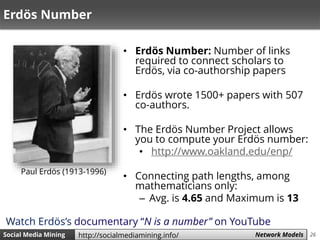 26Social Media Mining Measures and Metrics 26Social Media Mining Network Modelshttp://socialmediamining.info/
Erdös Number
• Erdös Number: Number of links
required to connect scholars to
Erdös, via co-authorship papers
• Erdös wrote 1500+ papers with 507
co-authors.
• The Erdös Number Project allows
you to compute your Erdös number:
• http://www.oakland.edu/enp/
• Connecting path lengths, among
mathematicians only:
– Avg. is 4.65 and Maximum is 13
Paul Erdös (1913-1996)
Watch Erdös’s documentary “N is a number” on YouTube
 