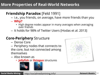 31Social Media Mining Measures and Metrics 31Social Media Mining Network Modelshttp://socialmediamining.info/
More Properties of Real-World Networks
Friendship Paradox [Feld 1991]
– i.e., you friends, on average, have more friends than you
– Why?
• High degree nodes appear in many averages when averaging
over friends
– It holds for 98% of Twitter Users [Hodas et al. 2013]
Core-Periphery Structure
– Dense Core
– Periphery nodes that connects to
the core, but not connected among
themselves
– Also known as
• Jellyfish or Octopus structures
 