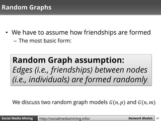 34Social Media Mining Measures and Metrics 34Social Media Mining Network Modelshttp://socialmediamining.info/
Random Graphs
• We have to assume how friendships are formed
– The most basic form:
Random Graph assumption:
Edges (i.e., friendships) between nodes
(i.e., individuals) are formed randomly.
We discuss two random graph models 𝐺(𝑛, 𝑝) and 𝐺(𝑛, 𝑚)
 
