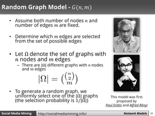 36Social Media Mining Measures and Metrics 36Social Media Mining Network Modelshttp://socialmediamining.info/
Random Graph Model - 𝐺(𝑛, 𝑚)
• Assume both number of nodes 𝑛 and
number of edges 𝑚 are fixed.
• Determine which 𝑚 edges are selected
from the set of possible edges
• Let Ω denote the set of graphs with
𝑛 nodes and 𝑚 edges
– There are |Ω| different graphs with 𝑛 nodes
and 𝑚 edges
• To generate a random graph, we
uniformly select one of the |Ω| graphs
(the selection probability is 1/|Ω|)
This model was first
proposed by
Paul Erdös and Alfred Rényi
 