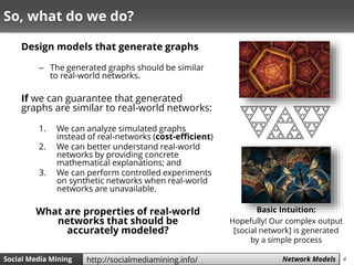 4Social Media Mining Measures and Metrics 4Social Media Mining Network Modelshttp://socialmediamining.info/
So, what do we do?
Design models that generate graphs
– The generated graphs should be similar
to real-world networks.
If we can guarantee that generated
graphs are similar to real-world networks:
1. We can analyze simulated graphs
instead of real-networks (cost-efficient)
2. We can better understand real-world
networks by providing concrete
mathematical explanations; and
3. We can perform controlled experiments
on synthetic networks when real-world
networks are unavailable.
What are properties of real-world
networks that should be
accurately modeled?
Basic Intuition:
Hopefully! Our complex output
[social network] is generated
by a simple process
 