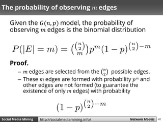 40Social Media Mining Measures and Metrics 40Social Media Mining Network Modelshttp://socialmediamining.info/
The probability of observing 𝑚 edges
Given the 𝐺(𝑛, 𝑝) model, the probability of
observing 𝑚 edges is the binomial distribution
Proof.
– 𝑚 edges are selected from the 𝑛
2
possible edges.
– These 𝑚 edges are formed with probability 𝑝 𝑚 and
other edges are not formed (to guarantee the
existence of only 𝑚 edges) with probability
 
