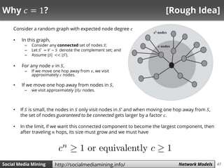 47Social Media Mining Measures and Metrics 47Social Media Mining Network Modelshttp://socialmediamining.info/
Why 𝑐 = 1? [Rough Idea]
Consider a random graph with expected node degree 𝑐
• In this graph,
– Consider any connected set of nodes 𝑆;
– Let 𝑆’ = 𝑉 − 𝑆 denote the complement set; and
– Assume |𝑆| << |𝑆’|.
• For any node 𝑣 in 𝑆,
– If we move one hop away from 𝑣, we visit
approximately 𝑐 nodes.
• If we move one hop away from nodes in 𝑆,
– we visit approximately |𝑆|𝑐 nodes.
• If 𝑆 is small, the nodes in 𝑆 only visit nodes in 𝑆’ and when moving one hop away from 𝑆,
the set of nodes guaranteed to be connected gets larger by a factor 𝑐.
• In the limit, if we want this connected component to become the largest component, then
after traveling 𝑛 hops, its size must grow and we must have
 