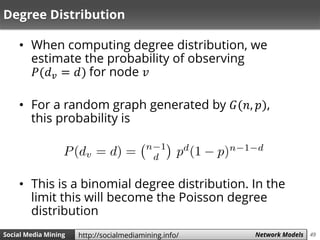 49Social Media Mining Measures and Metrics 49Social Media Mining Network Modelshttp://socialmediamining.info/
Degree Distribution
• When computing degree distribution, we
estimate the probability of observing
𝑃(𝑑 𝑣 = 𝑑) for node 𝑣
• For a random graph generated by 𝐺(𝑛, 𝑝),
this probability is
• This is a binomial degree distribution. In the
limit this will become the Poisson degree
distribution
 