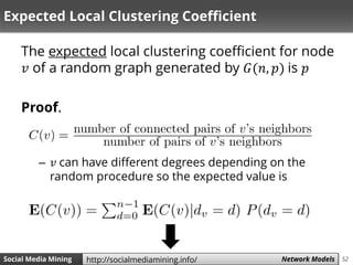 52Social Media Mining Measures and Metrics 52Social Media Mining Network Modelshttp://socialmediamining.info/
Expected Local Clustering Coefficient
The expected local clustering coefficient for node
𝑣 of a random graph generated by 𝐺(𝑛, 𝑝) is 𝑝
Proof.
– 𝑣 can have different degrees depending on the
random procedure so the expected value is
 