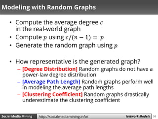 56Social Media Mining Measures and Metrics 56Social Media Mining Network Modelshttp://socialmediamining.info/
Modeling with Random Graphs
• Compute the average degree 𝑐
in the real-world graph
• Compute 𝑝 using 𝑐/(𝑛 − 1) = 𝑝
• Generate the random graph using 𝑝
• How representative is the generated graph?
– [Degree Distribution] Random graphs do not have a
power-law degree distribution
– [Average Path Length] Random graphs perform well
in modeling the average path lengths
– [Clustering Coefficient] Random graphs drastically
underestimate the clustering coefficient
 