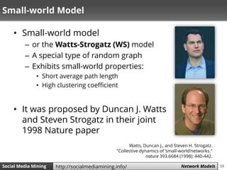 59Social Media Mining Measures and Metrics 59Social Media Mining Network Modelshttp://socialmediamining.info/
Small-world Model
• Small-world model
– or the Watts-Strogatz (WS) model
– A special type of random graph
– Exhibits small-world properties:
• Short average path length
• High clustering coefficient
• It was proposed by Duncan J. Watts
and Steven Strogatz in their joint
1998 Nature paper
Watts, Duncan J., and Steven H. Strogatz.
"Collective dynamics of ‘small-world’networks."
nature 393.6684 (1998): 440-442.
 