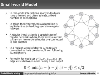 60Social Media Mining Measures and Metrics 60Social Media Mining Network Modelshttp://socialmediamining.info/
Small-world Model
• In real-world interactions, many individuals
have a limited and often at least, a fixed
number of connections
• In graph theory terms, this assumption is
equivalent to embedding users in a regular
network
• A regular (ring) lattice is a special case of
regular networks where there exists a certain
pattern on how ordered nodes are connected
to one another
• In a regular lattice of degree 𝑐, nodes are
connected to their previous 𝑐/2 and following
𝑐/2 neighbors
• Formally, for node set V={𝑣1, 𝑣2, 𝑣3,…, 𝑣 𝑛}, an
edge exists between node 𝑖 and 𝑗 if and only if
 