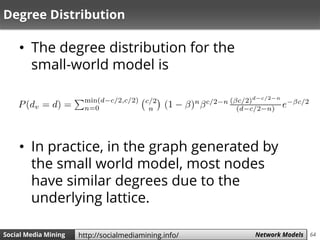 64Social Media Mining Measures and Metrics 64Social Media Mining Network Modelshttp://socialmediamining.info/
Degree Distribution
• The degree distribution for the
small-world model is
• In practice, in the graph generated by
the small world model, most nodes
have similar degrees due to the
underlying lattice.
 