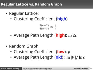 65Social Media Mining Measures and Metrics 65Social Media Mining Network Modelshttp://socialmediamining.info/
Regular Lattice vs. Random Graph
• Regular Lattice:
• Clustering Coefficient (high):
• Average Path Length (high): 𝑛/2𝑐
• Random Graph:
• Clustering Coefficient (low): 𝑝
• Average Path Length (ok!) : ln |𝑉|/ ln 𝑐
 