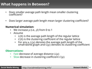 66Social Media Mining Measures and Metrics 66Social Media Mining Network Modelshttp://socialmediamining.info/
What happens in Between?
• Does smaller average path length mean smaller clustering
coefficient?
• Does larger average path length mean larger clustering coefficient?
Numerical simulation:
• We increase 𝑝 (i.e., 𝛽) from 0 to 1
• Assume
• 𝐿(0) is the average path length of the regular lattice
• 𝐶(0) is the clustering coefficient of the regular lattice
• For any 𝑝, 𝐿(𝑝) denotes the average path length of the
small-world graph and C(𝑝) denotes its clustering coefficient
Observations:
• Fast decrease of average distance 𝐿(𝑝)
• Slow decrease in clustering coefficient 𝐶(𝑝)
 