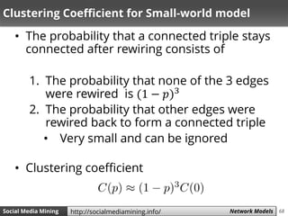 68Social Media Mining Measures and Metrics 68Social Media Mining Network Modelshttp://socialmediamining.info/
Clustering Coefficient for Small-world model
• The probability that a connected triple stays
connected after rewiring consists of
1. The probability that none of the 3 edges
were rewired is (1 − 𝑝)3
2. The probability that other edges were
rewired back to form a connected triple
• Very small and can be ignored
• Clustering coefficient
 
