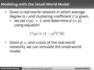 69Social Media Mining Measures and Metrics 69Social Media Mining Network Modelshttp://socialmediamining.info/
Modeling with the Small-World Model
• Given a real-world network in which average
degree is 𝑐 and clustering coefficient 𝐶 is given,
• we set 𝐶(𝑝) = 𝐶 and determine 𝛽 (= 𝑝)
using equation
• Given 𝛽, 𝑐, and 𝑛 (size of the real-world
network), we can simulate the small-world
model
 