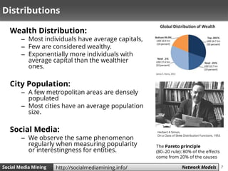 7Social Media Mining Measures and Metrics 7Social Media Mining Network Modelshttp://socialmediamining.info/
Distributions
Wealth Distribution:
– Most individuals have average capitals,
– Few are considered wealthy.
– Exponentially more individuals with
average capital than the wealthier
ones.
City Population:
– A few metropolitan areas are densely
populated
– Most cities have an average population
size.
Social Media:
– We observe the same phenomenon
regularly when measuring popularity
or interestingness for entities.
Herbert A Simon,
On a Class of Skew Distribution Functions, 1955
The Pareto principle
(80–20 rule): 80% of the effects
come from 20% of the causes
 