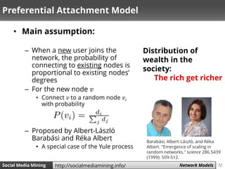 72Social Media Mining Measures and Metrics 72Social Media Mining Network Modelshttp://socialmediamining.info/
Preferential Attachment Model
• Main assumption:
– When a new user joins the
network, the probability of
connecting to existing nodes is
proportional to existing nodes’
degrees
– For the new node 𝑣
• Connect 𝑣 to a random node 𝑣𝑖
with probability
– Proposed by Albert-László
Barabási and Réka Albert
• A special case of the Yule process
Distribution of
wealth in the
society:
The rich get richer
Barabási, Albert-László, and Réka
Albert. "Emergence of scaling in
random networks." science 286.5439
(1999): 509-512.
 