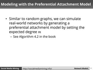 77Social Media Mining Measures and Metrics 77Social Media Mining Network Modelshttp://socialmediamining.info/
Modeling with the Preferential Attachment Model
• Similar to random graphs, we can simulate
real-world networks by generating a
preferential attachment model by setting the
expected degree 𝑚
– See Algorithm 4.2 in the book
 