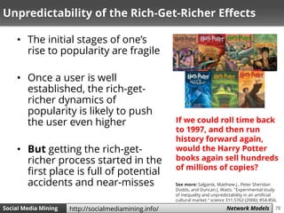 79Social Media Mining Measures and Metrics 79Social Media Mining Network Modelshttp://socialmediamining.info/
Unpredictability of the Rich-Get-Richer Effects
• The initial stages of one’s
rise to popularity are fragile
• Once a user is well
established, the rich-get-
richer dynamics of
popularity is likely to push
the user even higher
• But getting the rich-get-
richer process started in the
first place is full of potential
accidents and near-misses
If we could roll time back
to 1997, and then run
history forward again,
would the Harry Potter
books again sell hundreds
of millions of copies?
See more: Salganik, Matthew J., Peter Sheridan
Dodds, and Duncan J. Watts. "Experimental study
of inequality and unpredictability in an artificial
cultural market." science 311.5762 (2006): 854-856.
 