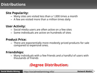 8Social Media Mining Measures and Metrics 8Social Media Mining Network Modelshttp://socialmediamining.info/
Distributions
Site Popularity:
– Many sites are visited less than a 1,000 times a month
– A few are visited more than a million times daily
User Activity:
– Social media users are often active on a few sites
– Some individuals are active on hundreds of sites
Product Price:
– There are exponentially more modestly priced products for sale
compared to expensive ones.
Friendships:
– Many individuals with a few friends and a handful of users with
thousands of friends
(Degree Distribution)
 