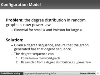 82Social Media Mining Measures and Metrics 82Social Media Mining Network Modelshttp://socialmediamining.info/
Configuration Model
Problem: the degree distribution in random
graphs is now power law
– Binomial for small 𝑛 and Poisson for large 𝑛
Solution:
– Given a degree sequence, ensure that the graph
generated has that degree sequence.
– The degree sequence can
1. Come from a real-world graph
2. Be sampled from a degree distribution, i.e., power law
 