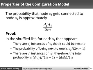 85Social Media Mining Measures and Metrics 85Social Media Mining Network Modelshttp://socialmediamining.info/
Properties of the Configuration Model
The probability that node 𝑣𝑖 gets connected to
node 𝑣𝑖 is approximately
Proof:
In the shuffled list, for each 𝑣𝑖 that appears:
– There are 𝑑𝑗 instances of 𝑣𝑗 that it could be next to
– The probability of being next to one is 𝑑𝑗/(2𝑚 − 1)
– There are 𝑑𝑖 instances of 𝑣𝑗 ; therefore, the total
probability is (𝑑𝑖 𝑑 𝑗)/(2𝑚 − 1) ≈ (𝑑𝑖 𝑑 𝑗)/2𝑚
 