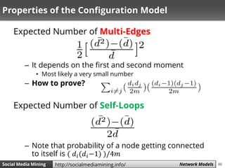 86Social Media Mining Measures and Metrics 86Social Media Mining Network Modelshttp://socialmediamining.info/
Properties of the Configuration Model
Expected Number of Multi-Edges
– It depends on the first and second moment
• Most likely a very small number
– How to prove?
Expected Number of Self-Loops
– Note that probability of a node getting connected
to itself is ( 𝑑𝑖(𝑑𝑖−1) )/4𝑚
 