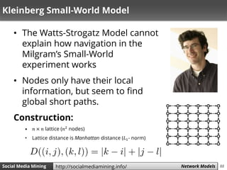 88Social Media Mining Measures and Metrics 88Social Media Mining Network Modelshttp://socialmediamining.info/
Kleinberg Small-World Model
• The Watts-Strogatz Model cannot
explain how navigation in the
Milgram’s Small-World
experiment works
• Nodes only have their local
information, but seem to find
global short paths.
Construction:
• 𝑛 × 𝑛 lattice (𝑛2
nodes)
• Lattice distance is Manhattan distance (𝐿1- norm)
 