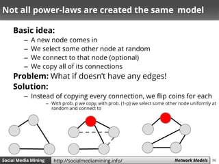 96Social Media Mining Measures and Metrics 96Social Media Mining Network Modelshttp://socialmediamining.info/
Not all power-laws are created the same model
Basic idea:
– A new node comes in
– We select some other node at random
– We connect to that node (optional)
– We copy all of its connections
Problem: What if doesn’t have any edges!
Solution:
– Instead of copying every connection, we flip coins for each
– With prob. p we copy, with prob. (1-p) we select some other node uniformly at
random and connect to
 