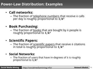 14Social Media Mining Measures and Metrics 14Social Media Mining Network Modelshttp://socialmediamining.info/
Power-Law Distribution: Examples
• Call networks:
– The fraction of telephone numbers that receive 𝑘 calls
per day is roughly proportional to 𝟏/𝒌 𝟐
• Book Purchasing:
– The fraction of books that are bought by 𝑘 people is
roughly proportional to 𝟏/𝒌 𝟑
• Scientific Papers:
– The fraction of scientific papers that receive 𝑘 citations
in total is roughly proportional to 𝟏/𝒌 𝟑
• Social Networks:
– The fraction of users that have in-degrees of 𝑘 is roughly
proportional to 𝟏/𝒌 𝟐
 