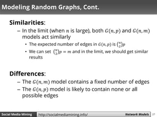 37Social Media Mining Measures and Metrics 37Social Media Mining Network Modelshttp://socialmediamining.info/
Modeling Random Graphs, Cont.
Similarities:
– In the limit (when 𝑛 is large), both 𝐺(𝑛, 𝑝) and 𝐺(𝑛, 𝑚)
models act similarly
• The expected number of edges in 𝐺(𝑛, 𝑝) is 𝑛
2
𝑝
• We can set 𝑛
2
𝑝 = 𝑚 and in the limit, we should get similar
results
Differences:
– The 𝐺(𝑛, 𝑚) model contains a fixed number of edges
– The 𝐺(𝑛, 𝑝) model is likely to contain none or all
possible edges
 