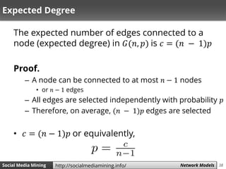 38Social Media Mining Measures and Metrics 38Social Media Mining Network Modelshttp://socialmediamining.info/
Expected Degree
The expected number of edges connected to a
node (expected degree) in 𝐺(𝑛, 𝑝) is 𝑐 = (𝑛 − 1)𝑝
Proof.
– A node can be connected to at most 𝑛 − 1 nodes
• or 𝑛 − 1 edges
– All edges are selected independently with probability 𝑝
– Therefore, on average, (𝑛 − 1)𝑝 edges are selected
• 𝑐 = (𝑛 − 1)𝑝 or equivalently,
 
