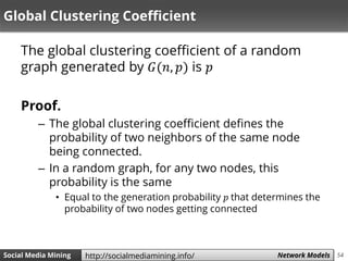 54Social Media Mining Measures and Metrics 54Social Media Mining Network Modelshttp://socialmediamining.info/
Global Clustering Coefficient
The global clustering coefficient of a random
graph generated by 𝐺(𝑛, 𝑝) is 𝑝
Proof.
– The global clustering coefficient defines the
probability of two neighbors of the same node
being connected.
– In a random graph, for any two nodes, this
probability is the same
• Equal to the generation probability 𝑝 that determines the
probability of two nodes getting connected
 