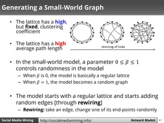 61Social Media Mining Measures and Metrics 61Social Media Mining Network Modelshttp://socialmediamining.info/
Generating a Small-World Graph
• The lattice has a high,
but fixed, clustering
coefficient
• The lattice has a high
average path length
• In the small-world model, a parameter 0 ≤ 𝛽 ≤ 1
controls randomness in the model
– When 𝛽 is 0, the model is basically a regular lattice
– When 𝛽 = 1, the model becomes a random graph
• The model starts with a regular lattice and starts adding
random edges [through rewiring]
– Rewiring: take an edge, change one of its end-points randomly
 