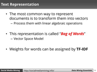 14Social Media Mining Measures and Metrics 14Social Media Mining Data Mining Essentialshttp://socialmediamining.info/
Text Representation
• The most common way to represent
documents is to transform them into vectors
– Process them with linear algebraic operations
• This representation is called “Bag of Words”
– Vector Space Model
• Weights for words can be assigned by TF-IDF
 