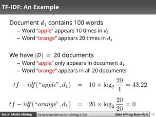 18Social Media Mining Measures and Metrics 18Social Media Mining Data Mining Essentialshttp://socialmediamining.info/
TF-IDF: An Example
Document 𝑑1 contains 100 words
– Word “apple” appears 10 times in 𝑑1
– Word “orange” appears 20 times in 𝑑1
We have |𝐷| = 20 documents
– Word “apple” only appears in document 𝑑1
– Word “orange” appears in all 20 documents
 