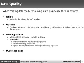 20Social Media Mining Measures and Metrics 20Social Media Mining Data Mining Essentialshttp://socialmediamining.info/
Data Quality
When making data ready for mining, data quality needs to be assured
• Noise
– Noise is the distortion of the data
• Outliers
– Outliers are data points that are considerably different from other data points in
the dataset
• Missing Values
– Missing feature values in data instances
– Solution:
• Remove instances that have missing values
• Estimate missing values, and
• Ignore missing values when running data mining algorithm
• Duplicate data
 