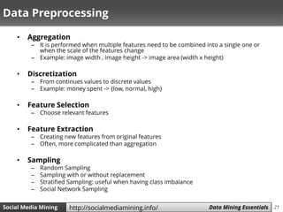 21Social Media Mining Measures and Metrics 21Social Media Mining Data Mining Essentialshttp://socialmediamining.info/
Data Preprocessing
• Aggregation
– It is performed when multiple features need to be combined into a single one or
when the scale of the features change
– Example: image width , image height -> image area (width x height)
• Discretization
– From continues values to discrete values
– Example: money spent -> {low, normal, high}
• Feature Selection
– Choose relevant features
• Feature Extraction
– Creating new features from original features
– Often, more complicated than aggregation
• Sampling
– Random Sampling
– Sampling with or without replacement
– Stratified Sampling: useful when having class imbalance
– Social Network Sampling
 