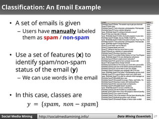 27Social Media Mining Measures and Metrics 27Social Media Mining Data Mining Essentialshttp://socialmediamining.info/
Classification: An Email Example
• A set of emails is given
– Users have manually labeled
them as spam / non-spam
• Use a set of features (x) to
identify spam/non-spam
status of the email (y)
– We can use words in the email
• In this case, classes are
𝑦 = {𝑠𝑝𝑎𝑚, 𝑛𝑜𝑛 − 𝑠𝑝𝑎𝑚}
 