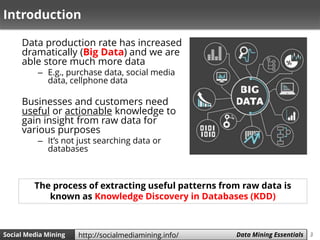 3Social Media Mining Measures and Metrics 3Social Media Mining Data Mining Essentialshttp://socialmediamining.info/
Introduction
Data production rate has increased
dramatically (Big Data) and we are
able store much more data
– E.g., purchase data, social media
data, cellphone data
Businesses and customers need
useful or actionable knowledge to
gain insight from raw data for
various purposes
– It’s not just searching data or
databases
The process of extracting useful patterns from raw data is
known as Knowledge Discovery in Databases (KDD)
 