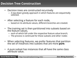 33Social Media Mining Measures and Metrics 33Social Media Mining Data Mining Essentialshttp://socialmediamining.info/
Decision Tree Construction
• Decision trees are constructed recursively
– A top-down greedy approach in which features are sequentially
selected.
• After selecting a feature for each node,
– based on its attribute values, different branches are created.
• The training set is then partitioned into subsets based on
the feature values,
– each of which fall under the respective feature value branch;
– The process is continued for these subsets and other nodes
• When selecting features, we prefer features that partition
the set of instances into subsets that are more pure.
• A pure subset has instances that all have the same class
attribute value.
 
