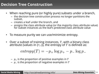 34Social Media Mining Measures and Metrics 34Social Media Mining Data Mining Essentialshttp://socialmediamining.info/
Decision Tree Construction
• When reaching pure (or highly pure) subsets under a branch,
– the decision tree construction process no longer partitions the
subset,
– creates a leaf under the branch, and
– assigns the class attribute value (or the majority class attribute value)
for subset instances as the leaf’s predicted class attribute value
• To measure purity we can use/minimize entropy.
• Over a subset of training instances, 𝑇, with a binary class
attribute (values in {+,-}), the entropy of 𝑇 is defined as:
– 𝑝+ is the proportion of positive examples in 𝑇
– 𝑝− is the proportion of negative examples in 𝑇
 