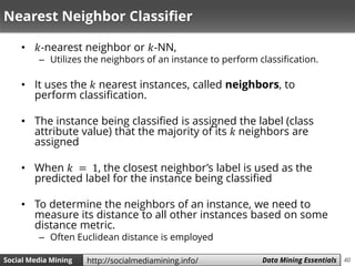 40Social Media Mining Measures and Metrics 40Social Media Mining Data Mining Essentialshttp://socialmediamining.info/
Nearest Neighbor Classifier
• 𝑘-nearest neighbor or 𝑘-NN,
– Utilizes the neighbors of an instance to perform classification.
• It uses the 𝑘 nearest instances, called neighbors, to
perform classification.
• The instance being classified is assigned the label (class
attribute value) that the majority of its 𝑘 neighbors are
assigned
• When 𝑘 = 1, the closest neighbor’s label is used as the
predicted label for the instance being classified
• To determine the neighbors of an instance, we need to
measure its distance to all other instances based on some
distance metric.
– Often Euclidean distance is employed
 
