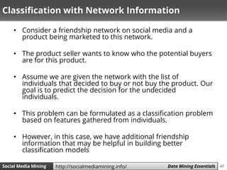 45Social Media Mining Measures and Metrics 45Social Media Mining Data Mining Essentialshttp://socialmediamining.info/
Classification with Network Information
• Consider a friendship network on social media and a
product being marketed to this network.
• The product seller wants to know who the potential buyers
are for this product.
• Assume we are given the network with the list of
individuals that decided to buy or not buy the product. Our
goal is to predict the decision for the undecided
individuals.
• This problem can be formulated as a classification problem
based on features gathered from individuals.
• However, in this case, we have additional friendship
information that may be helpful in building better
classification models
 