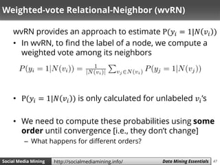47Social Media Mining Measures and Metrics 47Social Media Mining Data Mining Essentialshttp://socialmediamining.info/
Weighted-vote Relational-Neighbor (wvRN)
wvRN provides an approach to estimate P(𝑦𝑖 = 1|𝑁 𝑣𝑖 )
• In wvRN, to find the label of a node, we compute a
weighted vote among its neighbors
• P(𝑦𝑖 = 1|𝑁 𝑣𝑖 ) is only calculated for unlabeled 𝑣𝑖’s
• We need to compute these probabilities using some
order until convergence [i.e., they don’t change]
– What happens for different orders?
 