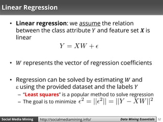52Social Media Mining Measures and Metrics 52Social Media Mining Data Mining Essentialshttp://socialmediamining.info/
Linear Regression
• Linear regression: we assume the relation
between the class attribute 𝑌 and feature set 𝑿 is
linear
• 𝑊 represents the vector of regression coefficients
• Regression can be solved by estimating 𝑊 and
 using the provided dataset and the labels 𝑌
– “Least squares” is a popular method to solve regression
– The goal is to minimize
 
