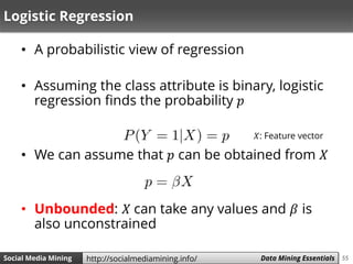 55Social Media Mining Measures and Metrics 55Social Media Mining Data Mining Essentialshttp://socialmediamining.info/
Logistic Regression
• A probabilistic view of regression
• Assuming the class attribute is binary, logistic
regression finds the probability 𝑝
• We can assume that 𝑝 can be obtained from 𝑋
• Unbounded: 𝑋 can take any values and 𝛽 is
also unconstrained
𝑋: Feature vector
 