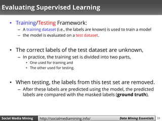 59Social Media Mining Measures and Metrics 59Social Media Mining Data Mining Essentialshttp://socialmediamining.info/
Evaluating Supervised Learning
• Training/Testing Framework:
– A training dataset (i.e., the labels are known) is used to train a model
– the model is evaluated on a test dataset.
• The correct labels of the test dataset are unknown,
– In practice, the training set is divided into two parts,
• One used for training and
• The other used for testing.
• When testing, the labels from this test set are removed.
– After these labels are predicted using the model, the predicted
labels are compared with the masked labels (ground truth).
 