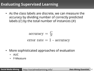 61Social Media Mining Measures and Metrics 61Social Media Mining Data Mining Essentialshttp://socialmediamining.info/
Evaluating Supervised Learning
• As the class labels are discrete, we can measure the
accuracy by dividing number of correctly predicted
labels (𝐶) by the total number of instances (𝑁)
• More sophisticated approaches of evaluation
• AUC
• F-Measure
 