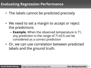 62Social Media Mining Measures and Metrics 62Social Media Mining Data Mining Essentialshttp://socialmediamining.info/
Evaluating Regression Performance
• The labels cannot be predicted precisely
• We need to set a margin to accept or reject
the predictions
– Example. When the observed temperature is 71,
any prediction in the range of 71±0.5 can be
considered as a correct prediction
• Or, we can use correlation between predicted
labels and the ground truth.
 